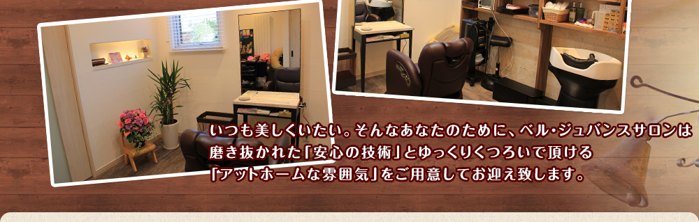 いつも美しくいたい。そんなあなたのために、ベル・ジュバンスサロンは磨きぬかれた｢安心の技術｣とゆっくりくつろいで頂ける｢アットホームな雰囲気｣をご用意してお迎え致します。